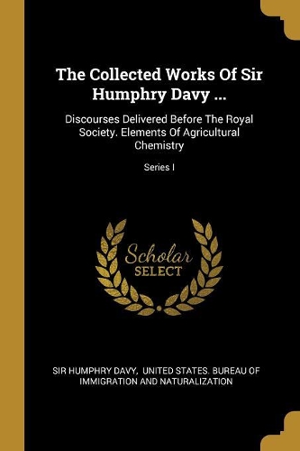The Collected Works Of Sir Humphry Davy ...: Discourses Delivered Before The Royal Society. Elements Of Agricultural Chemistry; Series I