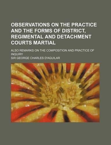 Observations on the Practice and the Forms of District, Regimental and Detachment Courts Martial; Also Remarks on the Composition and Practice of Inquiry