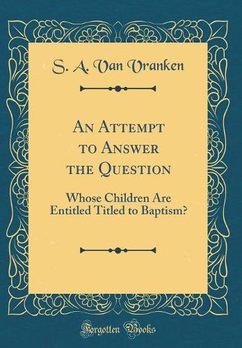An Attempt to Answer the Question: Whose Children Are Entitled Titled to Baptism? (Classic Reprint)