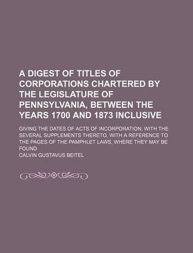 A Digest of Titles of Corporations Chartered by the Legislature of Pennsylvania, Between the Years 1700 and 1873 Inclusive; Giving the Dates of Acts
