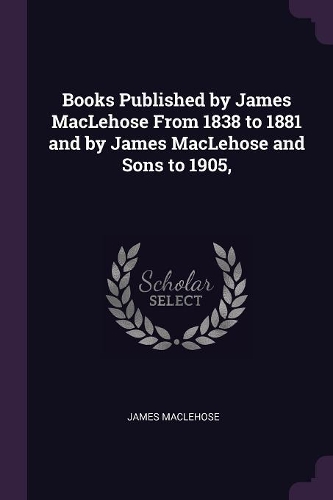 Books Published by James MacLehose From 1838 to 1881 and by James MacLehose and Sons to 1905,