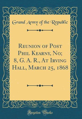 Reunion of Post Phil Kearny, No; 8, G. A. R., At Irving Hall, March 25, 1868 (Classic Reprint)