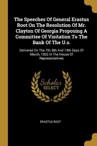 The Speeches Of General Erastus Root On The Resolution Of Mr. Clayton Of Georgia Proposing A Committee Of Visitation To The Bank Of The U.s.: Delivered On The 7th, 8th And 14th Days Of March, 1832 In The House Of Representatives