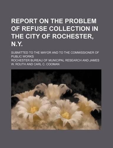 Report on the Problem of Refuse Collection in the City of Rochester, N.Y.; Submitted to the Mayor and to the Commissioner of Public Works
