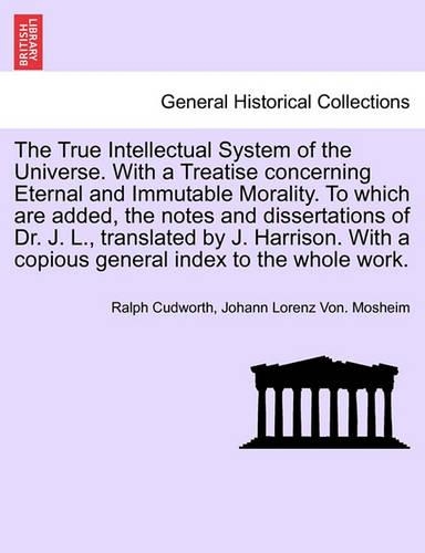 The True Intellectual System of the Universe. With a Treatise concerning Eternal and Immutable Morality. To which are added, the notes and dissertations of Dr. J. L., translated by J. Harrison. With a copious general index to the whole work. Vol. I