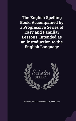 The English Spelling Book, Accompanied by a Progressive Series of Easy and Familiar Lessons, Intended as an Introduction to the English Language