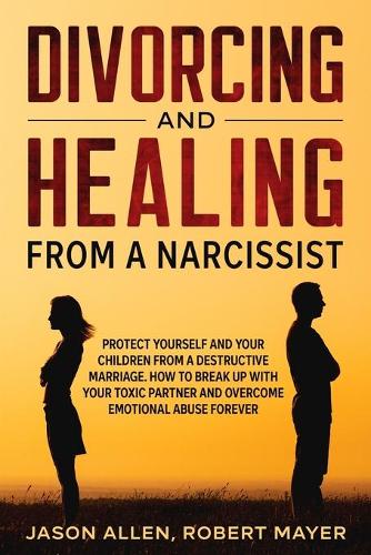 Divorcing and Healing from a Narcissist: Protect Yourself and your Children from a Destructive Marriage. How to Break Up with your Toxic Partner and Overcome Emotional Abuse Forever