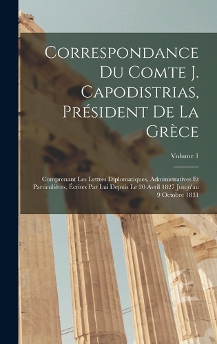 Correspondance Du Comte J. Capodistrias, Président De La Grèce: Comprenant Les Lettres Diplomatiques, Administratives Et Particulières, Écrites Par Lui Depuis Le 20 Avril 1827 Jusqu'au 9 Octobre 1831; Volume 1