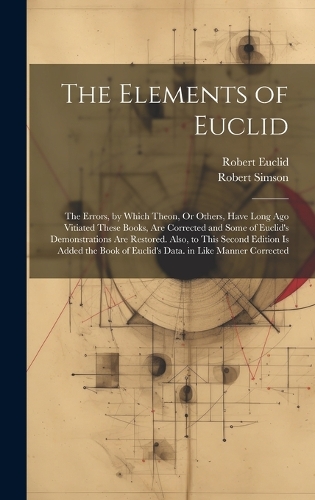 The Elements of Euclid: The Errors, by Which Theon, Or Others, Have Long Ago Vitiated These Books, Are Corrected and Some of Euclid's Demonstrations Are Restored. Also, to 