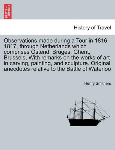 Observations Made During a Tour in 1816, 1817, Through Netherlands Which Comprises Ostend, Bruges, Ghent, Brussels, with Remarks on the Works of Art in Carving, Painting, and Sculpture. Original Anecdotes Relative to the Battle of Waterloo, 2nd Edi