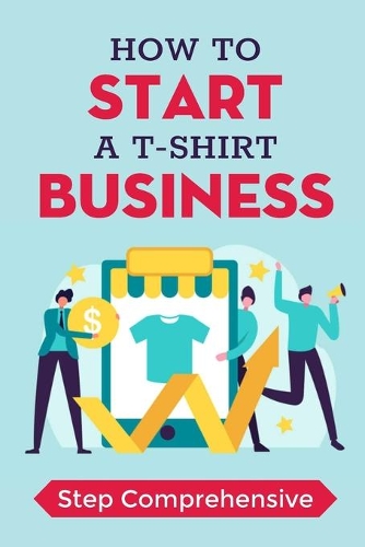 How To Start A T-Shirt Business: Step Comprehensive: How To Make T Shirts Business