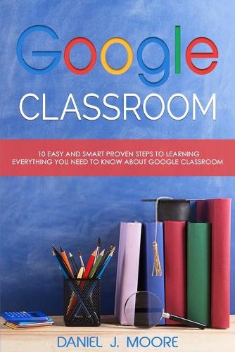 Google Classroom: 10 Easy and Smart Proven Steps to Learning Everything You Need to Know about Google Classroom