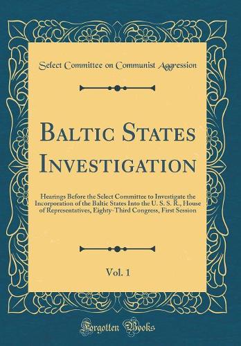 Baltic States Investigation, Vol. 1: Hearings Before the Select Committee to Investigate the Incorporation of the Baltic States Into the U. S. S. R., House of Representatives, Eighty-Third Congress, First Session (Classic Reprint)