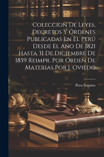 Coleccion De Leyes, Decretos Y Órdenes Publicadas En El Perú Desde El Año De 1821 Hasta 31 De Diciembre De 1859 Reimpr. Por Orden De Materias Por J. Oviedo