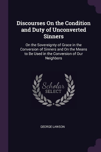 Discourses On the Condition and Duty of Unconverted Sinners: On the Sovereignty of Grace in the Conversion of Sinners and On the Means to Be Used in the Conversion of Our Neighbors