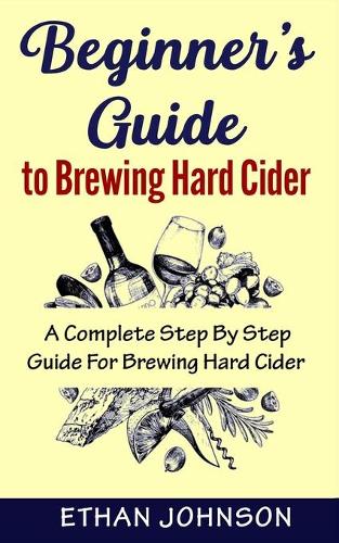 Beginner's Guide to Brewing Hard Cider: A Complete Step By Step Guide For Brewing Hard Cider