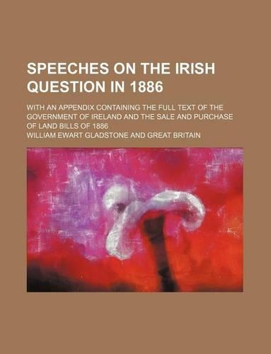 Speeches on the Irish Question in 1886; With an Appendix Containing the Full Text of the Government of Ireland and the Sale and Purchase of Land Bills of 1886