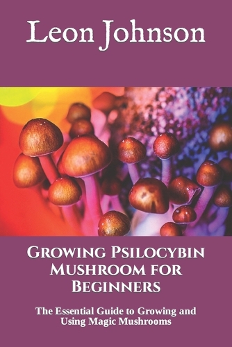 Growing Psilocybin Mushroom for Beginners: The Essential Guide to Growing and Using Magic Mushrooms
