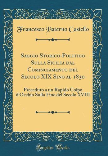 Saggio Storico-Politico Sulla Sicilia dal Cominciamento del Secolo XIX Sino al 1830: Preceduto a un Rapido Colpo d'Occhio Sulla Fine del Secolo XVIII (Classic Reprint)