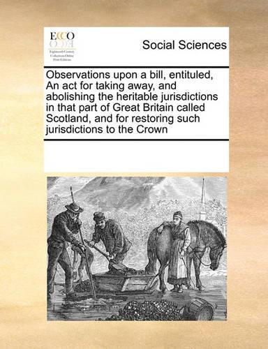 Observations Upon a Bill, Entituled, an ACT for Taking Away, and Abolishing the Heritable Jurisdictions in That Part of Great Britain Called Scotland, and for Restoring Such Jurisdictions to the Crown: (English)