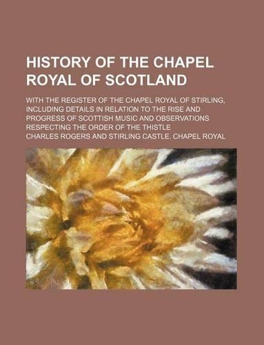 History of the Chapel Royal of Scotland; With the Register of the Chapel Royal of Stirling, Including Details in Relation to the Rise and Progress of Scottish Music and Observations Respecting the Order of the Thistle: (English)