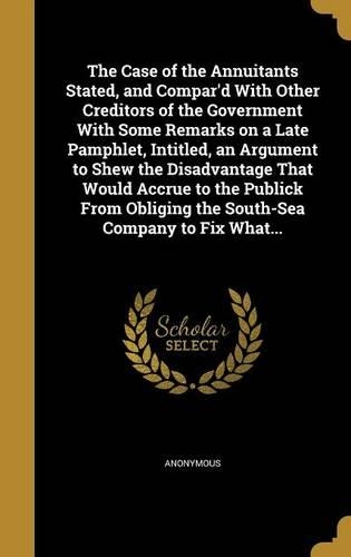 The Case of the Annuitants Stated, and Compar'd With Other Creditors of the Government With Some Remarks on a Late Pamphlet, Intitled, an Argument to Shew the Disadvantage That Would Accrue to the Publick From Obliging the South-Sea Company to Fix
