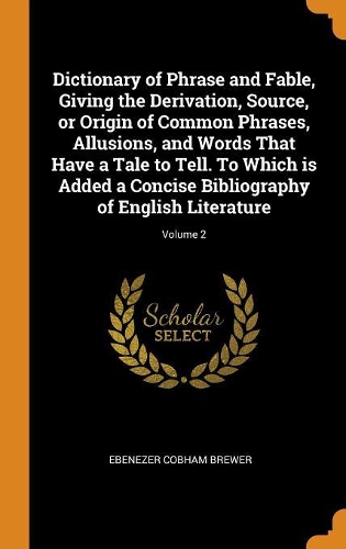 Dictionary of Phrase and Fable, Giving the Derivation, Source, or Origin of Common Phrases, Allusions, and Words That Have a Tale to Tell. to Which Is Added a Concise Bibliography of English Literature; Volume 2