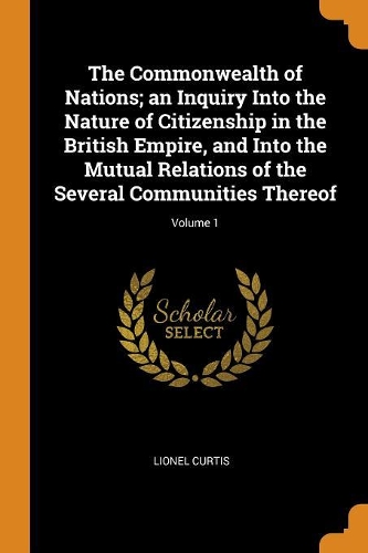 The Commonwealth of Nations; An Inquiry Into the Nature of Citizenship in the British Empire, and Into the Mutual Relations of the Several Communities Thereof; Volume 1