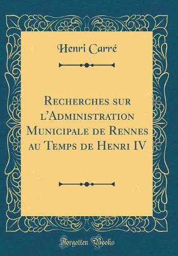 Recherches sur l'Administration Municipale de Rennes au Temps de Henri IV (Classic Reprint)