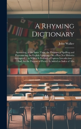 A Rhyming Dictionary: Answering, at the Same Time, the Purposes of Spelling and Pronouncing the English Language On a Plan Not Hitherto Attempted ... to Which Is Prefixed