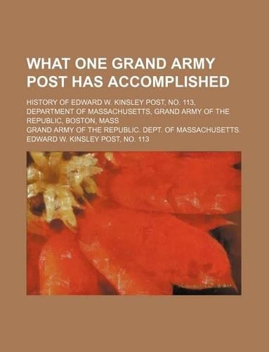 What One Grand Army Post Has Accomplished; History of Edward W. Kinsley Post, No. 113, Department of Massachusetts, Grand Army of the Republic, Boston, Mass