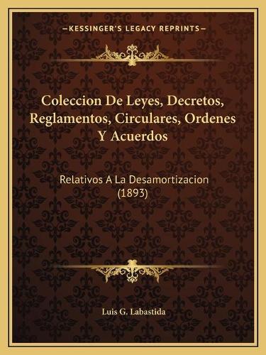 Coleccion De Leyes, Decretos, Reglamentos, Circulares, Ordenes Y Acuerdos: Relativos A La Desamortizacion (1893)(Spanish)