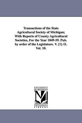 Transactions of the State Agricultural Society of Michigan; With Reports of County Agricultural Societies, For the Year 1849-59. Pub. by order of the Legislature. V. [1]-11. Vol. 10.: (English)