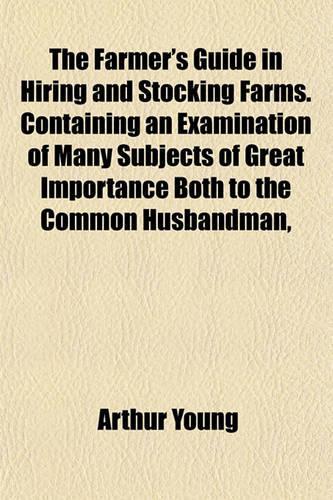 The Farmer's Guide in Hiring and Stocking Farms. Containing an Examination of Many Subjects of Great Importance Both to the Common Husbandman,: (English)