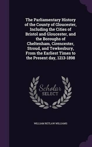 The Parliamentary History of the County of Gloucester, Including the Cities of Bristol and Gloucester, and the Boroughs of Cheltenham, Cirencester, Stroud, and Tewkesbury, From the Earliest Times to the Present day, 1213-1898