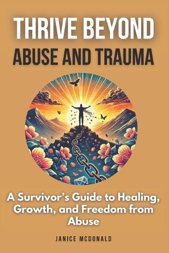 Thrive Beyond Abuse and Trauma: A Survivor's Guide to Healing, Growth, and Freedom from Abuse