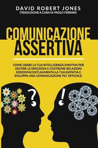 Comunicazione Assertiva: Come Usare La Tua Intelligenza Emotiva Per Gestire Le Emozioni E Costruire Relazioni Soddisfacenti. Aumenta La Tua Empatia E Sviluppa Una Comunicazi