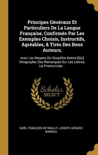 Principes Généraux Et Particuliers De La Langue Française, Confirmés Par Les Exemples Choisis, Instructifs, Agréables, & Tirés Des Bons Auteurs;: Avec Les Moyens De Simplifier Notrre [Sic] Ortographe, Des Remarques Sur Les Lettres, La Pronounciat...