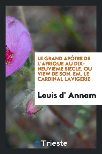 Le Grand Ap�tre de l'Afrique Au Dix-Neuvi�me Si�cle, Ou View de Son. Em. Le Cardinal Lavigerie