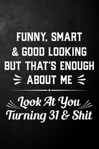 Funny Smart & Good Looking But That's Enough About Me Look At You Turning 31 & Shit: Funny 31st Birthday Journal / Notebook / 31 Year Old Bday Gift ( 6 x 9 - 120 Blank Lined Pages )