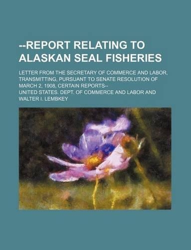 --Report Relating to Alaskan Seal Fisheries; Letter from the Secretary of Commerce and Labor, Transmitting, Pursuant to Senate Resolution of March 2, 1908, Certain Reports--: (English)
