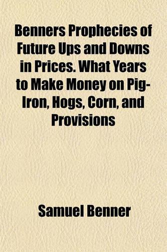 Benners Prophecies of Future Ups and Downs in Prices. What Years to Make Money on Pig-Iron, Hogs, Corn, and Provisions