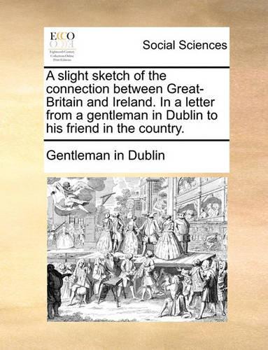 A Slight Sketch of the Connection Between Great-Britain and Ireland. in a Letter from a Gentleman in Dublin to His Friend in the Country.