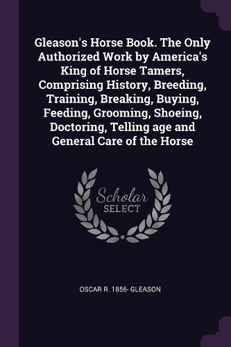 Gleason's Horse Book. the Only Authorized Work by America's King of Horse Tamers, Comprising History, Breeding, Training, Breaking, Buying, Feeding, Grooming, Shoeing, Doctoring, Telling Age and General Care of the Horse