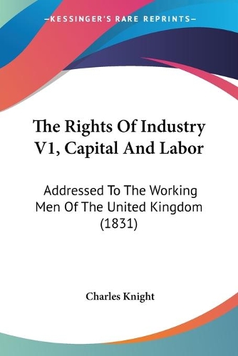 The Rights Of Industry V1, Capital And Labor: Addressed To The Working Men Of The United Kingdom (1831)