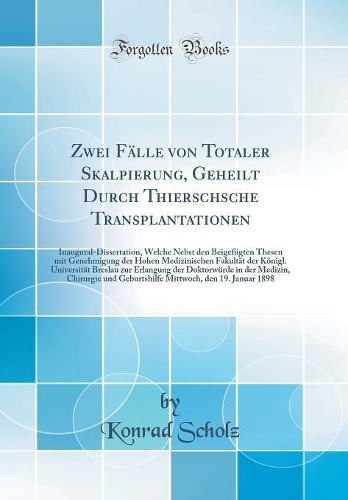 Zwei Fälle von Totaler Skalpierung, Geheilt Durch Thierschsche Transplantationen: Inaugural-Dissertation, Welche Nebst den Beigefügten Thesen mit Genehmigung der Hohen Medizinischen Fakultät der Königl. Universität Breslau zur Erlangung der Doktorw