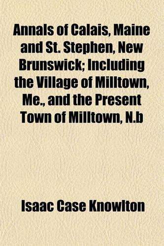 Annals of Calais, Maine and St. Stephen, New Brunswick; Including the Village of Milltown, Me., and the Present Town of Milltown, N.B: (English)