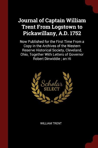 Journal of Captain William Trent From Logstown to Pickawillany, A.D. 1752: Now Published for the First Time From a Copy in the Archives of the Western Reserve Historical Society, Cleveland, Ohio, Together With Letters of Go