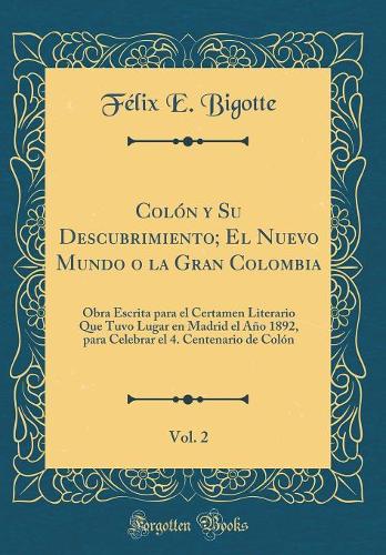 Colón Y Su Descubrimiento; El Nuevo Mundo O La Gran Colombia, Vol. 2: Obra Escrita Para El Certamen Literario Que Tuvo Lugar En Madrid El Año 1892, Para Celebrar El 4. Centenario de Colón (Classic Reprint)