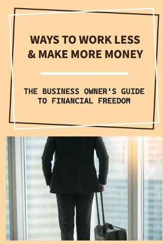 Ways To Work Less & Make More Money: The Business Owner'S Guide To Financial Freedom: Business Owner'S Guide To Financial Freedom